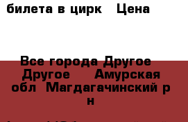 2 билета в цирк › Цена ­ 800 - Все города Другое » Другое   . Амурская обл.,Магдагачинский р-н